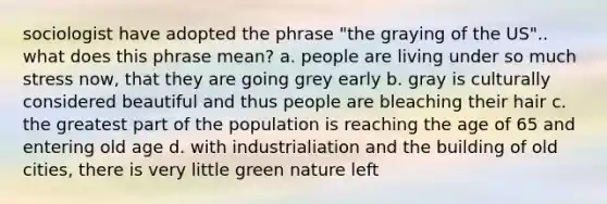 sociologist have adopted the phrase "the graying of the US".. what does this phrase mean? a. people are living under so much stress now, that they are going grey early b. gray is culturally considered beautiful and thus people are bleaching their hair c. the greatest part of the population is reaching the age of 65 and entering old age d. with industrialiation and the building of old cities, there is very little green nature left