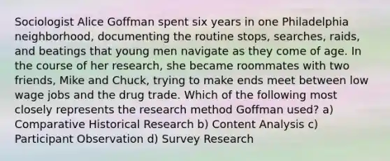 Sociologist Alice Goffman spent six years in one Philadelphia neighborhood, documenting the routine stops, searches, raids, and beatings that young men navigate as they come of age. In the course of her research, she became roommates with two friends, Mike and Chuck, trying to make ends meet between low wage jobs and the drug trade. Which of the following most closely represents the research method Goffman used? a) Comparative Historical Research b) Content Analysis c) Participant Observation d) Survey Research