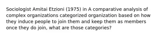 Sociologist Amitai Etzioni (1975) in A comparative analysis of complex organizations categorized organization based on how they induce people to join them and keep them as members once they do join, what are those categories?