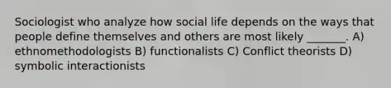 Sociologist who analyze how social life depends on the ways that people define themselves and others are most likely _______. A) ethnomethodologists B) functionalists C) Conflict theorists D) symbolic interactionists