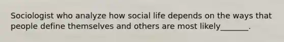 Sociologist who analyze how social life depends on the ways that people define themselves and others are most likely_______.