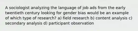 A sociologist analyzing the language of job ads from the early twentieth century looking for gender bias would be an example of which type of research? a) field research b) content analysis c) secondary analysis d) participant observation