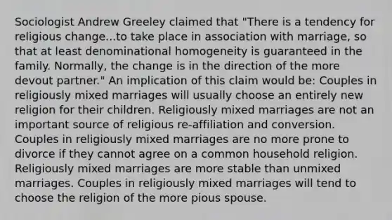 Sociologist Andrew Greeley claimed that "There is a tendency for religious change...to take place in association with marriage, so that at least denominational homogeneity is guaranteed in the family. Normally, the change is in the direction of the more devout partner." An implication of this claim would be: Couples in religiously mixed marriages will usually choose an entirely new religion for their children. Religiously mixed marriages are not an important source of religious re-affiliation and conversion. Couples in religiously mixed marriages are no more prone to divorce if they cannot agree on a common household religion. Religiously mixed marriages are more stable than unmixed marriages. Couples in religiously mixed marriages will tend to choose the religion of the more pious spouse.