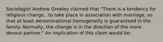 Sociologist Andrew Greeley claimed that "There is a tendency for religious change...to take place in association with marriage, so that at least denominational homogeneity is guaranteed in the family. Normally, the change is in the direction of the more devout partner." An implication of this claim would be: