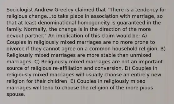 Sociologist Andrew Greeley claimed that "There is a tendency for religious change...to take place in association with marriage, so that at least denominational homogeneity is guaranteed in the family. Normally, the change is in the direction of the more devout partner." An implication of this claim would be: A) Couples in religiously mixed marriages are no more prone to divorce if they cannot agree on a common household religion. B) Religiously mixed marriages are more stable than unmixed marriages. C) Religiously mixed marriages are not an important source of religious re-affiliation and conversion. D) Couples in religiously mixed marriages will usually choose an entirely new religion for their children. E) Couples in religiously mixed marriages will tend to choose the religion of the more pious spouse.