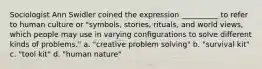 Sociologist Ann Swidler coined the expression __________ to refer to human culture or "symbols, stories, rituals, and world views, which people may use in varying configurations to solve different kinds of problems." a. "creative problem solving" b. "survival kit" c. "tool kit" d. "human nature"