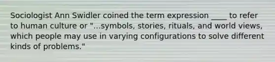 Sociologist Ann Swidler coined the term expression ____ to refer to human culture or "...symbols, stories, rituals, and world views, which people may use in varying configurations to solve different kinds of problems."