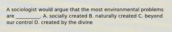 A sociologist would argue that the most environmental problems are __________. A. socially created B. naturally created C. beyond our control D. created by the divine