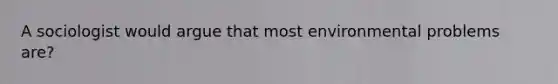 A sociologist would argue that most environmental problems are?