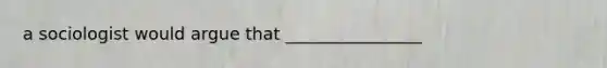 a sociologist would argue that ________________