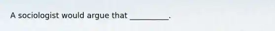 A sociologist would argue that __________.