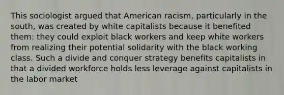 This sociologist argued that American racism, particularly in the south, was created by white capitalists because it benefited them: they could exploit black workers and keep white workers from realizing their potential solidarity with the black working class. Such a divide and conquer strategy benefits capitalists in that a divided workforce holds less leverage against capitalists in the labor market