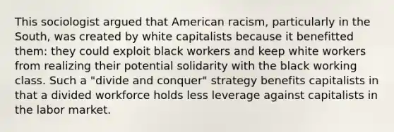 This sociologist argued that American racism, particularly in the South, was created by white capitalists because it benefitted them: they could exploit black workers and keep white workers from realizing their potential solidarity with the black working class. Such a "divide and conquer" strategy benefits capitalists in that a divided workforce holds less leverage against capitalists in the labor market.