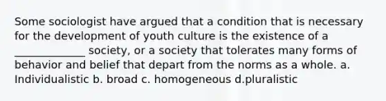 Some sociologist have argued that a condition that is necessary for the development of youth culture is the existence of a _____________ society, or a society that tolerates many forms of behavior and belief that depart from the norms as a whole. a. Individualistic b. broad c. homogeneous d.pluralistic