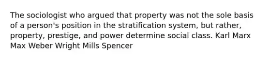 The sociologist who argued that property was not the sole basis of a person's position in the stratification system, but rather, property, prestige, and power determine social class. Karl Marx Max Weber Wright Mills Spencer