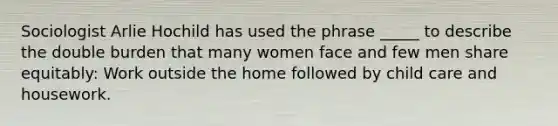 Sociologist Arlie Hochild has used the phrase _____ to describe the double burden that many women face and few men share equitably: Work outside the home followed by child care and housework.