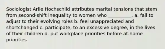 Sociologist Arlie Hochschild attributes marital tensions that stem from second-shift inequality to women who __________. a. fail to adjust to their evolving roles b. feel unappreciated and shortchanged c. participate, to an excessive degree, in the lives of their children d. put workplace priorities before at-home priorities