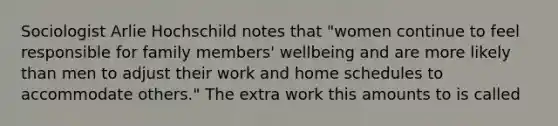 Sociologist Arlie Hochschild notes that "women continue to feel responsible for family members' wellbeing and are more likely than men to adjust their work and home schedules to accommodate others." The extra work this amounts to is called