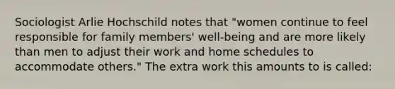 Sociologist Arlie Hochschild notes that "women continue to feel responsible for family members' well-being and are more likely than men to adjust their work and home schedules to accommodate others." The extra work this amounts to is called: