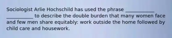 Sociologist Arlie Hochschild has used the phrase ____________ ___________ to describe the double burden that many women face and few men share equitably: work outside the home followed by child care and housework.