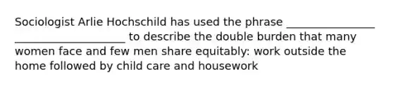 Sociologist Arlie Hochschild has used the phrase __________​______ __________​__________ to describe the double burden that many women face and few men share equitably: work outside the home followed by child care and housework