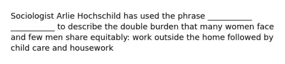 Sociologist Arlie Hochschild has used the phrase ___________ ___________ to describe the double burden that many women face and few men share equitably: work outside the home followed by child care and housework