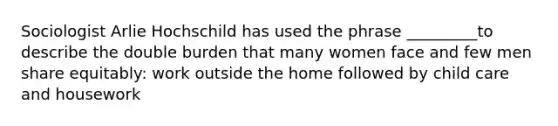 Sociologist Arlie Hochschild has used the phrase _________to describe the double burden that many women face and few men share equitably: work outside the home followed by child care and housework