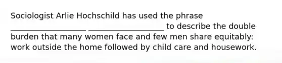 Sociologist Arlie Hochschild has used the phrase ___________________ ___________________ to describe the double burden that many women face and few men share equitably: work outside the home followed by child care and housework.