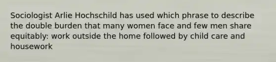 Sociologist Arlie Hochschild has used which phrase to describe the double burden that many women face and few men share equitably: work outside the home followed by child care and housework