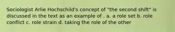 Sociologist Arlie Hochschild's concept of "the second shift" is discussed in the text as an example of . a. a role set b. role conflict c. role strain d. taking the role of the other