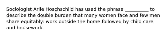 Sociologist Arlie Hoschschild has used the phrase __________ to describe the double burden that many women face and few men share equitably: work outside the home followed by child care and housework.