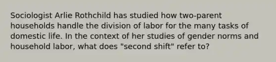 Sociologist Arlie Rothchild has studied how two-parent households handle the division of labor for the many tasks of domestic life. In the context of her studies of gender norms and household labor, what does "second shift" refer to?