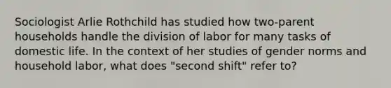 Sociologist Arlie Rothchild has studied how two-parent households handle the division of labor for many tasks of domestic life. In the context of her studies of gender norms and household labor, what does "second shift" refer to?