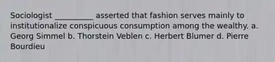 Sociologist __________ asserted that fashion serves mainly to institutionalize conspicuous consumption among the wealthy.​ a. ​Georg Simmel b. ​Thorstein Veblen c. ​Herbert Blumer d. ​Pierre Bourdieu