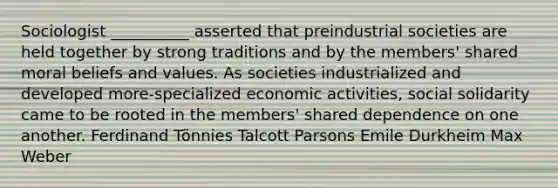 Sociologist __________ asserted that preindustrial societies are held together by strong traditions and by the members' shared moral beliefs and values. As societies industrialized and developed more-specialized economic activities, social solidarity came to be rooted in the members' shared dependence on one another. Ferdinand Tönnies Talcott Parsons Emile Durkheim Max Weber