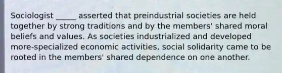 Sociologist _____ asserted that preindustrial societies are held together by strong traditions and by the members' shared moral beliefs and values. As societies industrialized and developed more-specialized economic activities, social solidarity came to be rooted in the members' shared dependence on one another.