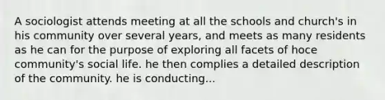 A sociologist attends meeting at all the schools and church's in his community over several years, and meets as many residents as he can for the purpose of exploring all facets of hoce community's social life. he then complies a detailed description of the community. he is conducting...