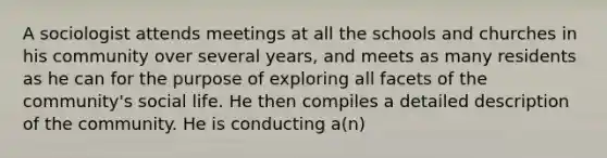 A sociologist attends meetings at all the schools and churches in his community over several years, and meets as many residents as he can for the purpose of exploring all facets of the community's social life. He then compiles a detailed description of the community. He is conducting a(n)