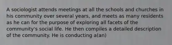 A sociologist attends meetings at all the schools and churches in his community over several years, and meets as many residents as he can for the purpose of exploring all facets of the community's social life. He then compiles a detailed description of the community. He is conducting a(an)