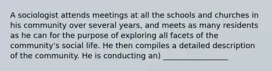 A sociologist attends meetings at all the schools and churches in his community over several years, and meets as many residents as he can for the purpose of exploring all facets of the community's social life. He then compiles a detailed description of the community. He is conducting an) _________________