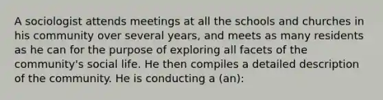 A sociologist attends meetings at all the schools and churches in his community over several years, and meets as many residents as he can for the purpose of exploring all facets of the community's social life. He then compiles a detailed description of the community. He is conducting a (an):