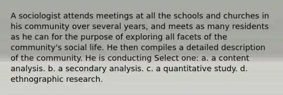 A sociologist attends meetings at all the schools and churches in his community over several years, and meets as many residents as he can for the purpose of exploring all facets of the community's social life. He then compiles a detailed description of the community. He is conducting Select one: a. a content analysis. b. a secondary analysis. c. a quantitative study. d. ethnographic research.