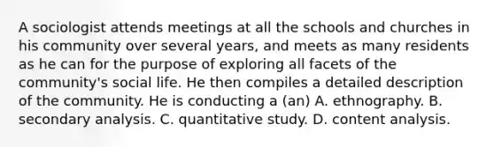 A sociologist attends meetings at all the schools and churches in his community over several years, and meets as many residents as he can for the purpose of exploring all facets of the community's social life. He then compiles a detailed description of the community. He is conducting a (an) A. ethnography. B. secondary analysis. C. quantitative study. D. content analysis.