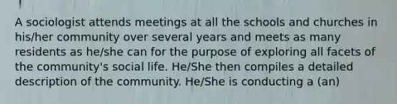 A sociologist attends meetings at all the schools and churches in his/her community over several years and meets as many residents as he/she can for the purpose of exploring all facets of the community's social life. He/She then compiles a detailed description of the community. He/She is conducting a (an)