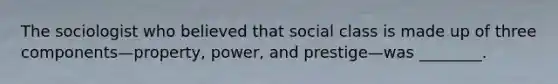 The sociologist who believed that social class is made up of three components—property, power, and prestige—was ________.