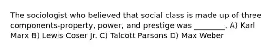 The sociologist who believed that social class is made up of three components-property, power, and prestige was ________. A) Karl Marx B) Lewis Coser Jr. C) Talcott Parsons D) Max Weber