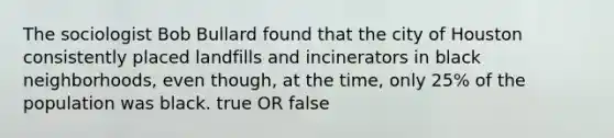The sociologist Bob Bullard found that the city of Houston consistently placed landfills and incinerators in black neighborhoods, even though, at the time, only 25% of the population was black. true OR false