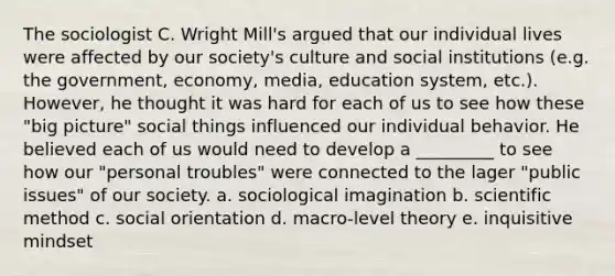 The sociologist C. Wright Mill's argued that our individual lives were affected by our society's culture and social institutions (e.g. the government, economy, media, education system, etc.). However, he thought it was hard for each of us to see how these "big picture" social things influenced our individual behavior. He believed each of us would need to develop a _________ to see how our "personal troubles" were connected to the lager "public issues" of our society. a. sociological imagination b. <a href='https://www.questionai.com/knowledge/kbyVEgDMow-scientific-method' class='anchor-knowledge'>scientific method</a> c. social orientation d. macro-level theory e. inquisitive mindset