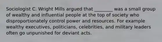 Sociologist C. Wright Mills argued that ________ was a small group of wealthy and influential people at the top of society who disproportionately control power and resources. For example wealthy executives, politicians, celebrities, and military leaders often go unpunished for deviant acts.