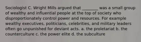 Sociologist C. Wright Mills argued that ________ was a small group of wealthy and influential people at the top of society who disproportionately control power and resources. For example wealthy executives, politicians, celebrities, and military leaders often go unpunished for deviant acts. a. the proletariat b. the counterculture c. the power elite d. the subculture